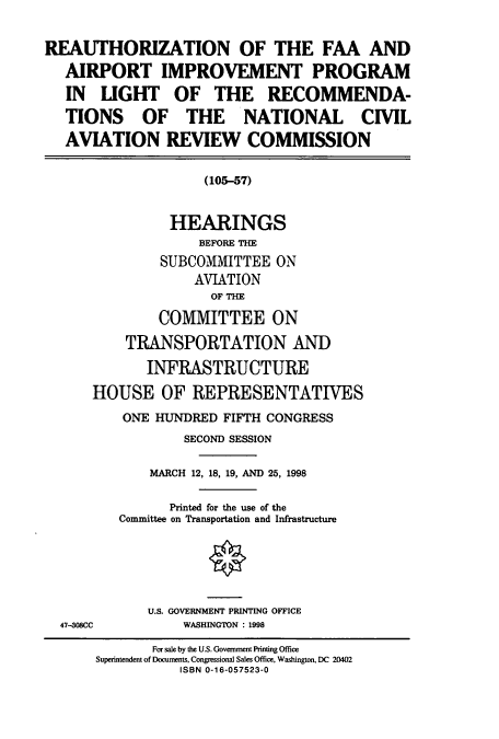 handle is hein.cbhear/cbhearings8692 and id is 1 raw text is: REAUTHORIZATION OF THE FAA AND
AIRPORT IMPROVEMENT PROGRAM
IN LIGHT OF THE RECOMMENDA-
TIONS OF THE NATIONAL CIVIL
AVIATION REVIEW COMMISSION
(105-57)
HEARINGS
BEFORE THE
SUBCOMMITTEE ON
AVIATION
OF THE
COMMITTEE ON
TRANSPORTATION AND
INFRASTRUCTURE
HOUSE OF REPRESENTATIVES
ONE HUNDRED FIFTH CONGRESS
SECOND SESSION
MARCH 12, 18, 19, AND 25, 1998
Printed for the use of the
Committee on Transportation and Infrastructure
U.S. GOVERNMENT PRINTING OFFICE
47-308CC          WASHINGTON : 1998
For sale by the U.S. Government Printing Office
Superintendent of Documents, Congressional Sales Office, Washington, DC 20402
ISBN 0-16-057523-0


