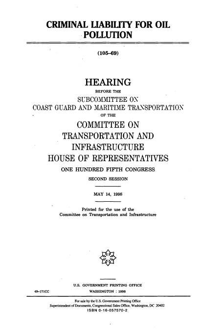 handle is hein.cbhear/cbhearings8694 and id is 1 raw text is: CRIMINAL LIABILITY FOR OIL
POLLUTION
(105-69)
HEARING
BEFORE THE
SUBCOMMITTEE ON
COAST GUARD AND MARITIME TRANSPORTATION
OF THE
COMMITTEE ON
TRANSPORTATION AND
INFRASTRUCTURE
HOUSE OF REPRESENTATIVES
ONE HUNDRED FIFTH CONGRESS
SECOND SESSION
MAY 14, 1998
Printed for the use of the
Committee on Transportation and Infrastructure
U.S. GOVERNMENT PRINTING OFFICE
49-171CC       WASHINGTON: 1998

For sale by the U.S. Government Printing Office
Superintendent of Documents, Congressional Sales Office, Washington, DC 20402
ISBN 0-16-057570-2



