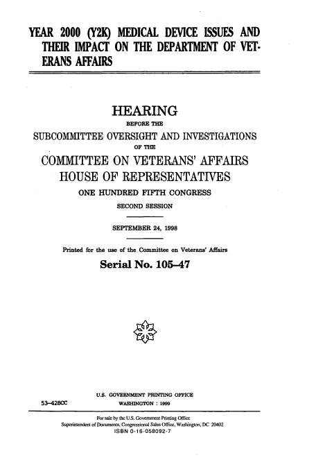 handle is hein.cbhear/cbhearings8813 and id is 1 raw text is: YEAR 2000 (Y2K) MEDICAL DEVICE ISSUES AND
THEIR IMPACT ON THE DEPARTMENT OF VET-
ERANS AFFAIRS
HEARING
BEFORE THE
SUBCOMMITTEE OVERSIGHT AND INVESTIGATIONS
OF THE
COMMITTEE ON VETERANS' AFFAIRS
HOUSE OF REPRESENTATIVES
ONE HUNDRED FIFTH CONGRESS
SECOND SESSION
SEPTEMBER 24, 1998
Printed for the use of the Committee on Veterans' Affairs
Serial No. 105-47
U.S. GOVERNMENT PRINTING OFFICE
53-428CC       WASHINGTON : 1999

For sale by the U.S. Government Printing Office
Superintendent of Documents, Congressional Sales Office, Washington, DC 20402
ISBN 0-16-058092-7


