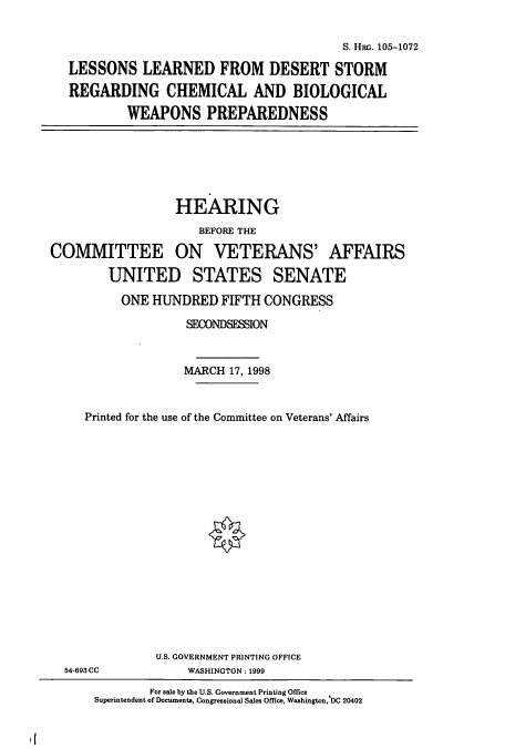 handle is hein.cbhear/cbhearings8890 and id is 1 raw text is: S. HRG. 105-1072
LESSONS LEARNED FROM DESERT STORM
REGARDING CHEMICAL AND BIOLOGICAL
WEAPONS PREPAREDNESS

HEARING
BEFORE THE
COMMITTEE ON VETERANS' AFFAIRS
UNITED STATES SENATE
ONE HUNDRED FIFTH CONGRESS
SECONDSESSION
MARCH 17, 1998
Printed for the use of the Committee on Veterans' Affairs

54-693 CC

U.S. GOVERNMENT PRINTING OFFICE
WASHINGTON : 1999

It

For sale by the U.S. Government Printing Office
Superintendent of Documents, Congressional Sales Office, Washington, DC 20402


