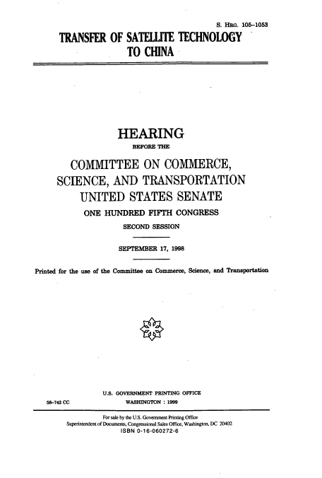 handle is hein.cbhear/cbhearings8893 and id is 1 raw text is: TRANSFER OF

S. HRG. 105-1053
SATELTE TECHNOLOGY
TO CHINA

HEARING
BEFORE THE
COMMITTEE ON COMMERCE,
SCIENCE, AND TRANSPORTATION
UNITED STATES SENATE
ONE HUNDRED FIFTH CONGRESS
SECOND SESSION
SEPTEMBER 17, 1998
Printed for the use of the Committee on Commerce, Science, and Transportation

58-742 CC

U.S. GOVERNMENT PRINTING OFFICE
WASHINGTON: 1999

For sale by the U.S. Government Printing Office
Superintendent of Documents, Congressional Sales Office, Washington, DC 20402
ISBN 0-16-060272-6


