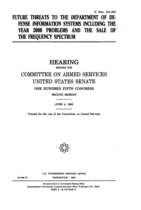 handle is hein.cbhear/cbhearings8921 and id is 1 raw text is: S. HRG. 105-803
FUTURE THREATS TO THE DEPARTMENT OF DE-
FENSE INFORMATION SYSTEMS INCLUDING THE
YEAR 2000 PROBLEMS AND THE SALE- OF
THE FREQUENCY SPECTRUM
HEARING
BEFORE THE
COMMITTEE ON ARMED SERVICES
UNITED STATES SENATE
ONE HUNDRED FIFTH CONGRESS
SECOND SESSION
JUNE 4, 1998
Printed for the use of the Committee on Armed Services
U.S. GOVERNMENT PRINTING OFFICE
52-596 CC           WASHINGTON : 1998
For sale by the U.S. Government Printing Office
Superintendent of Documents, Congressional Sales Office, Washington, DC 20402
ISBN 0-16-057949-X


