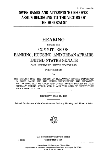 handle is hein.cbhear/cbhearings8923 and id is 1 raw text is: S. HRG. 105-176
SWISS BANKS AND ATTEMPTS TO RECOVER
ASSETS BELONGING TO THE VICTIMS OF
THE HOLOCAUST

HEARING
BEFORE THE
COMMITTEE ON
BANKING, HOUSING, AND URBAN AFFAIRS
UNITED STATES SENATE
ONE HUNDRED FIFTH CONGRESS
FIRST SESSION
ON
THE INQUIRY INTO THE ASSETS OF HOLOCAUST VICTIMS DEPOSITED
IN SWISS BANKS AND THE ISSUES SURROUNDING THE RECOVERY
AND RESTORATION OF GOLD AND OTHER ASSETS LOOTED BY NAZI
GERMANY DURING WORLD WAR II, AND THE ACTS OF RESTITUTION
WHICH MUST FOLLOW
THURSDAY, MAY 15, 1997
Printed for the use of the Committee on Banking, Housing, and Urban Affairs
U.S. GOVERNMENT PRINTING OFFICE

43-960 CC

WASHINGTON : 1997

For sale by the U.S. Government Printing Office
Superintendent of Documents, Congressional Sales Office, Washington, DC 20402
ISBN 0-16-055749-6


