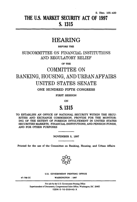 handle is hein.cbhear/cbhearings8928 and id is 1 raw text is: S. HRG. 105-430
THE U.S. MARKET SECURITY ACT OF 1997
S. 1315
HEARING
BEFORE THE
SUBCOMMITTEE ON FINANCIAL INSTITUTIONS
AND REGULATORY RELIEF
OF THE
COMMITTEE ON
BANKING, HOUSING, AND URBAN AFFAIRS
UNITED STATES SENATE
ONE HUNDRED FIFTH CONGRESS
FIRST SESSION
ON
S. 1315
TO ESTABLISH AN OFFICE OF NATIONAL SECURITY WITHIN THE SECU-
RITIES AND EXCHANGE COMMISSION, PROVIDE FOR THE MONITOR-
ING OF THE EXTENT OF FOREIGN INVOLVEMENT IN UNITED STATES
SECURITIES MARKETS, FINANCIAL INSTITUTIONS, AND PENSION FUNDS,
AND FOR OTHER PURPOSES
NOVEMBER 5, 1997
Printed for the use of the Committee on Banking, Housing, and Urban Affairs
U.S. GOVERNMENT PRINTING OFFICE
47-768 CC          WASHINGTON : 1997
For sale by the U.S. Government Printing Office
Superintendent of Documents, Congressional Sales Office, Washington, DC 20402
ISBN 0-16-056445-X


