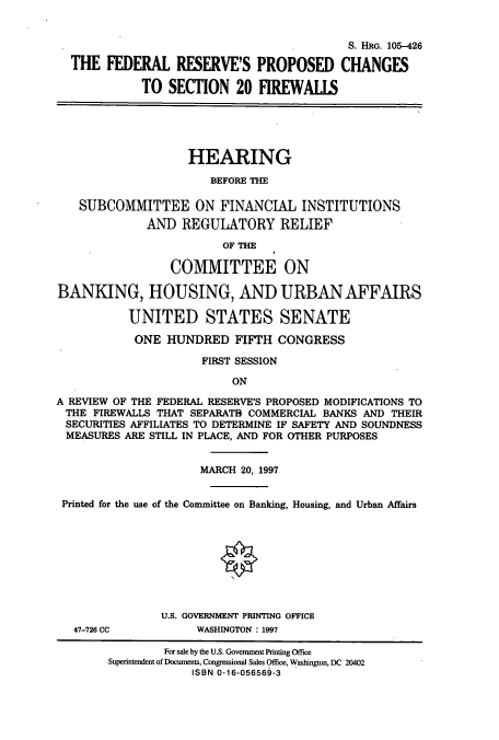 handle is hein.cbhear/cbhearings8930 and id is 1 raw text is: S. HRG. 105-426
THE FEDERAL RESERVE'S PROPOSED CHANGES
TO SECTION 20 FIREWALLS

HEARING
BEFORE THE

SUBCOMMITTEE ON FINANCIAL INSTITUTIONS
AND REGULATORY RELIEF
OF THE
COMMITTEE ON
BANKING, HOUSING, AND URBAN AFFAIRS
UNITED STATES SENATE
ONE HUNDRED FIFTH CONGRESS
FIRST SESSION

ON

A REVIEW OF THE FEDERAL RESERVE'S PROPOSED MODIFICATIONS TO
THE FIREWALLS THAT SEPARATB COMMERCIAL BANKS AND THEIR
SECURITIES AFFILIATES TO DETERMINE IF SAFETY AND SOUNDNESS
MEASURES ARE STILL IN PLACE, AND FOR OTHER PURPOSES
MARCH 20, 1997
Printed for the use of the Committee on Banking, Housing, and Urban Affairs
U.S. GOVERNMENT PRINTING OFFICE
47-726 CC             WASHINGTON : 1997
For sale by the U.S. Government Printing Office
Superintendent of Documents, Congressional Sales Office, Washington, DC 20402
ISBN 0-16-056569-3


