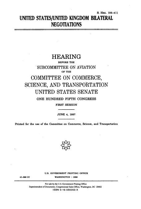 handle is hein.cbhear/cbhearings8960 and id is 1 raw text is: S. Hac. 105-411
UNITED STATES/UNITED KINGDOM BIIATERAL
NEGOTIATIONS

HEARING
BEFORE THE
SUBCOMMITTEE ON AVIATION
OF THE
COMMITTEE ON COMMERCE,
SCIENCE, AND TRANSPORTATION
UNITED STATES SENATE
ONE HUNDRED FIFTH CONGRESS
FIRST SESSION
JUNE 4, 1997
Printed for the use of the Committee on Commerce, Science, and Transportation

41-366 CC

U.S. GOVERNMENT PRINTING OFFICE
WASHINGTON : 1998

For sale by the U.S. Government Printing Office
Superintendent of Documents, Congressional Sales Office, Washington, DC 20402
ISBN 0-16-056350-X


