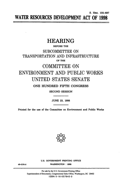 handle is hein.cbhear/cbhearings8972 and id is 1 raw text is: S. HRG. 105-697
WATER RESOURCES DEVELOPMENT ACT OF 1998

HEARING
BEFORE THE
SUBCOMITTEE ON
TRANSPORTATION AND INFRASTRUCTURE
OF THE
CO1VI1VIITTEE ON
ENVIRONMENT AND PUBLIC WORKS
UNITED STATES SENATE
ONE HUNDRED FIFTH CONGRESS
SECOND SESSION
JUNE 23, 1998
Printed for the use of the Committee on Environment and Public Works

49-519cc

U.S. GOVERNMENT PRINTING OFFICE
WASHINGTON : 1998

For sale by the U.S. Government Printing Office
Superintendent of Documents, Congressional Sales Office, Washington, DC 20402
ISBN 0-16-057845-0


