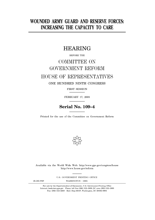 handle is hein.cbhear/cbhearings90008 and id is 1 raw text is: WOUNDED ARMY GUARD AND RESERVE FORCES:
INCREASING THE CAPACITY TO CARE
HEARING
BEFORE THE
COMMITTEE ON
GOVERNMENT REFORM
HOUSE OF REPRESENTATIVES
ONE HUNDRED NINTH CONGRESS
FIRST SESSION
FEBRUARY 17, 2005
Serial No. 109-4
Printed for the use of the Committee on Government Reform
Available via the World Wide Web: http://www.gpo.gov/congress/house
http://www.house.gov/reform
U.S. GOVERNMENT PRINTING OFFICE
20-085 PDF             WASHINGTON : 2005
For sale by the Superintendent of Documents, U.S. Government Printing Office
Internet: bookstore.gpo.gov Phone: toll free (866) 512-1800; DC area (202) 512-1800
Fax: (202) 512-2250 Mail: Stop SSOP, Washington, DC 20402-0001


