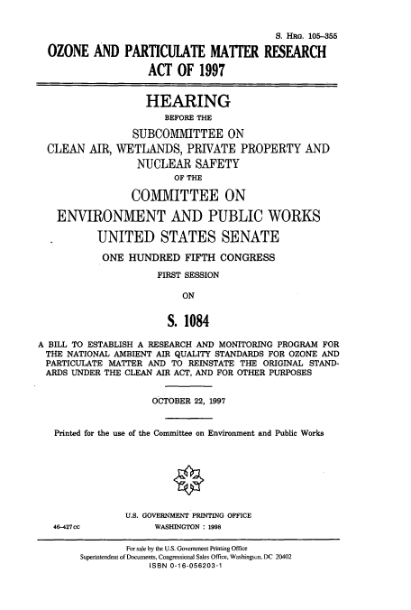 handle is hein.cbhear/cbhearings9017 and id is 1 raw text is: S. HRo. 105-355
OZONE AND PARTICUIATE MATTER RESEARCH
ACT OF 1997
HEARING
BEFORE THE
SUBCOMMITTEE ON
CLEAN AIR, WETLANDS, PRIVATE PROPERTY AND
NUCLEAR SAFETY
OF THE
COMMITTEE ON
ENVIRONMENT AND PUBLIC WORKS
*        UNITED STATES SENATE
ONE HUNDRED FIFTH CONGRESS
FIRST SESSION
ON
S. 1084
A BILL TO ESTABLISH A RESEARCH AND MONITORING PROGRAM FOR
THE NATIONAL AMBIENT AIR QUALITY STANDARDS FOR OZONE AND
PARTICULATE MATTER AND TO REINSTATE THE ORIGINAL STAND-
ARDS UNDER THE CLEAN AIR ACT, AND FOR OTHER PURPOSES
OCTOBER 22, 1997
Printed for the use of the Committee on Environment and Public Works
U.S. GOVERNMENT PRINTING OFFICE
46-427cc           WASHINGTON : 1998
For sale by the U.S. Government Printing Office
Superintendent of Documents, Congressional Sales Office, Washington, DC 20402
ISBN 0-16-056203-1


