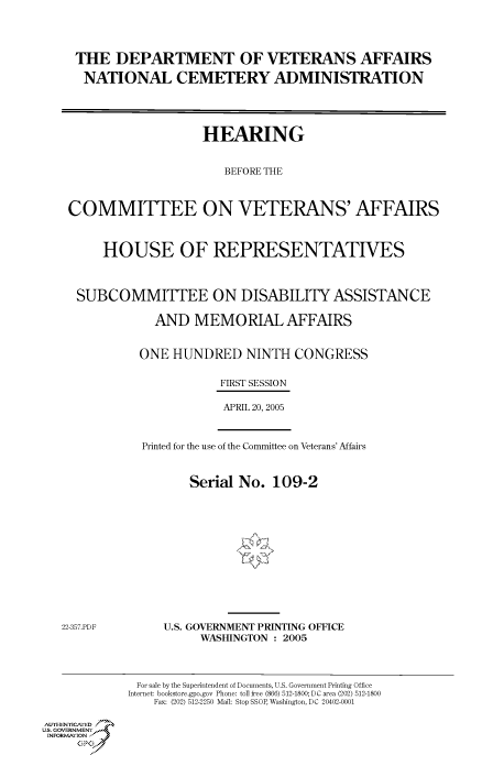 handle is hein.cbhear/cbhearings90211 and id is 1 raw text is: THE DEPARTMENT OF VETERANS AFFAIRS
NATIONAL CEMETERY ADMINISTRATION
HEARING
BEFORE THE
COMMITTEE ON VETERANS' AFFAIRS
HOUSE OF REPRESENTATIVES
SUBCOMMITTEE ON DISABILITY ASSISTANCE
AND MEMORIAL AFFAIRS
ONE HUNDRED NINTH CONGRESS
FIRST SESSION
APRIL 20, 2005

Printed for the use of the Committee on Veterans' Affairs
Serial No. 109-2

22-357.PDF

U.S. GOVERNMENT PRINTING OFFICE
WASHINGTON : 2005

Au.-ENYICAFED
U.S. GOVERNMENTr.4
INFOR  FION
GP

For sale by the Superintendent of Documents, U.S. Government Printing Office
Internet: bookstore.gpo.gov Phone: toll free (866) 512-1800; DC area (202) 512-1800
Fax: (202) 512-2250 Mail: Stop SSOP, Washington, DC 20402-0001


