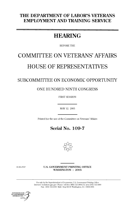 handle is hein.cbhear/cbhearings90215 and id is 1 raw text is: THE DEPARTMENT OF LABOR'S VETERANS
EMPLOYMENT AND TRAINING SERVICE
HEARING
BEFORE THE
COMMITTEE ON VETERANS' AFFAIRS
HOUSE OF REPRESENTATIVES
SUBCOMMITTEE ON ECONOMIC OPPORTUNITY
ONE HUNDRED NINTH CONGRESS
FIRST SESSION

MAY 12. 2005

Printed for the use of the Committee on Veterans' Affairs

Serial No. 109-7

U.S. GOVERNMENT PRINTING OFFICE
WASHINGTON : 2005

Au.-ENYICAFED
U.S. GOVERNMENTr.4
INFOR  FION
GP

For sale by the Superintendent of Documents, U.S. Government Printing Office
Internet: bookstore.gpo.gov Phone: toll free (866) 512-1800; DC area (202) 512-1800
Fax: (202) 512-2250 Mail: Stop SSOP, Washington, DC 20402-0001

22-361.PDF


