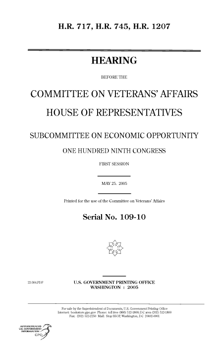 handle is hein.cbhear/cbhearings90218 and id is 1 raw text is: H.R. 717, H.R. 745, H.R. 1207

HEARING
BEFORE THE
COMMITTEE ON VETERANS' AFFAIRS
HOUSE OF REPRESENTATIVES
SUBCOMMITTEE ON ECONOMIC OPPORTUNITY
ONE HUNDRED NINTH CONGRESS
FIRST SESSION

MAY 25. 2005

Printed for the use of the Committee on Veterans' Affairs

Serial No. 109-10

U.S. GOVERNMENT PRINTING OFFICE
WASHINGTON : 2005

Au.-ENYICAFED
U.S. GOVERNMENTr.4
INFOR  FION
GP

For sale by the Superintendent of Documents, U.S. Government Printing Office
Internet: bookstore.gpo.gov Phone: toll free (866) 512-1800; DC area (202) 512-1800
Fax: (202) 512-2250 Mail: Stop SSOP, Washington, DC 20402-0001

22-364.PDF


