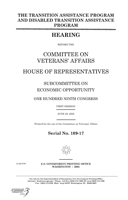 handle is hein.cbhear/cbhearings90254 and id is 1 raw text is: THE TRANSITION ASSISTANCE PROGRAM
AND DISABLED TRANSITION ASSISTANCE
PROGRAM
HEARING
BEFORE THE
COMMITTEE ON
VETERANS' AFFAIRS
HOUSE OF REPRESENTATIVES
SUBCOMMITTEE ON
ECONOMIC OPPORTUNITY
ONE HUNDRED NINTH CONGRESS
FIRST SESSION
JUNE 29, 2005
Printed for the use of the Committee on Veterans' Affairs
Serial No. 109-17
22-696.PDF     U.S. GOVERNMENT PRINTING OFFICE
WASHINGTON : 2005
For sale by the Superintendent of Documents, U.S. Government Printing Office
Internet: bookstore.gpo.gov Phone: toll free (866) 512-1800; DC area (202) 512-1800
Fax: (202) 512-2250 Mail: Stop SSOP, Washington, DC 20402-0001
AullTHENrT]CA fE D .=
Us. GOVERNMENTf
INORM IION j
GP


