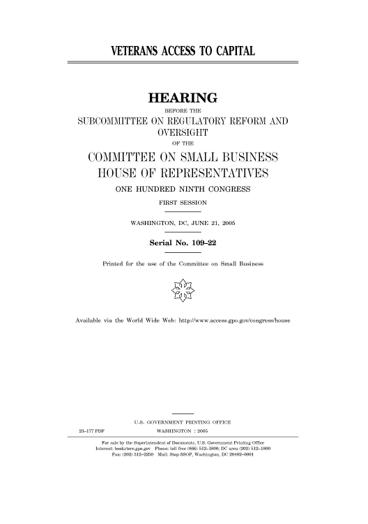 handle is hein.cbhear/cbhearings90301 and id is 1 raw text is: VETERANS ACCESS TO CAPITAL

HEARING
BEFORE THE
SUBCOMMITTEE ON REGULATORY REFORM AND
OVERSIGHT
OF THE
COMMITTEE ON SMALL BUSINESS
HOUSE OF REPRESENTATVES
ONE HUNDRED NINTH CONGRESS
FIRST SESSION
WASHINGTON, DC, JUNE 21, 2005
Serial No. 109-22
Printed for the use of the Committee on Small Business
Available via the World Wide Web: http://www.access.gpo.gov/congress/house
U.S. GOVERNMENT PRINTING OFFICE
23-177 PDF             WASHINGTON : 2005
For sale by the Superintendent of Documents, U.S. Government Printing Office
Internet: bookstore.gpo.gov Phone: toll free (866) 512-1800; DC area (202) 512-1800
Fax: (202) 512-2250 Mail: Stop SSOP, Washington, DC 20402-0001


