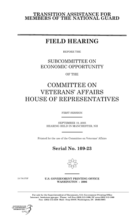 handle is hein.cbhear/cbhearings90351 and id is 1 raw text is: TRANSITION ASSISTANCE FOR
MEMBERS OF THE NATIONAL GUARD

FIELD HEARING
BEFORE THE
SUBCOMMITTEE ON
ECONOMIC OPPORTUNITY
OF THE
COMMITTEE ON
VETERANS' AFFAIRS
HOUSE OF REPRESENTATIVES
FIRST SESSION

SEPTEMBER 19, 2005
HEARING HELD IN MANCHESTER, NH
Printed for the use of the Committee on Veterans' Affairs
Serial No. 109-23

23-756.PDF

U.S. GOVERNMENT PRINTING OFFICE
WASHINGTON : 2006

For sale by the Superintendent of Documents, U.S. Government Printing Office
Internet: bookstore.gpo.gov Phone: toll free (866) 512-1800; DC area (202) 512-1800
Fax: (202) 512-2250 Mail: Stop SSOP, Washington, DC 20402-0001
Au. TEN  NYCAfED
US. GOVERNMENTf
INORMIION j
GP


