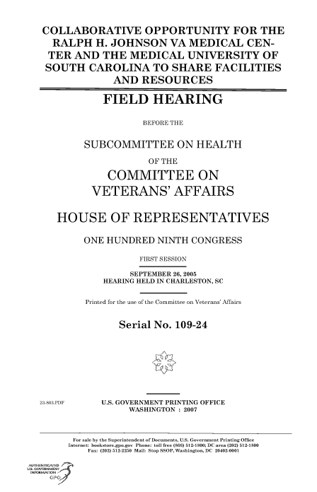 handle is hein.cbhear/cbhearings90352 and id is 1 raw text is: COLLABORATIVE OPPORTUNITY FOR THE
RALPH H. JOHNSON VA MEDICAL CEN-
TER AND THE MEDICAL UNIVERSITY OF
SOUTH CAROLINA TO SHARE FACILITIES
AND RESOURCES
FIELD HEARING
BEFORE THE
SUBCOMMITTEE ON HEALTH
OF THE
COMMITTEE ON
VETERANS' AFFAIRS
HOUSE OF REPRESENTATIVES
ONE HUNDRED NINTH CONGRESS
FIRST SESSION
SEPTEMBER 26, 2005
HEARING HELD IN CHARLESTON, SC
Printed for the use of the Committee on Veterans' Affairs
Serial No. 109-24
23-803.PDF    U.S. GOVERNMENT PRINTING OFFICE
WASHINGTON : 2007
For sale by the Superintendent of Documents, U.S. Government Printing Office
Internet: bookstore.gpo.gov Phone: toll free (866) 512-1800; DC area (202) 512-1800
Fax: (202) 512-2250 Mail: Stop SSOP, Washington, DC 20402-0001
AullTHENrT]CA fE D /.=
Us. GOVERNMENTF
INFORM.AIION
GP


