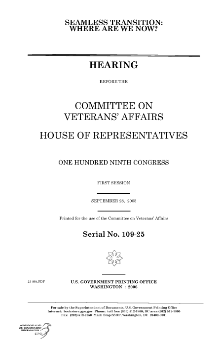 handle is hein.cbhear/cbhearings90353 and id is 1 raw text is: SEAMLESS TRANSITION:
WHERE ARE WE NOW?

HEARING
BEFORE THE
COMMITTEE ON
VETERANS' AFFAIRS
HOUSE OF REPRESENTATIVES
ONE HUNDRED NINTH CONGRESS
FIRST SESSION

SEPTEMBER 28, 2005
Printed for the use of the Committee on Veterans' Affairs
Serial No. 109-25

23-804.PDF

U.S. GOVERNMENT PRINTING OFFICE
WASHINGTON : 2006

For sale by the Superintendent of Documents, U.S. Government Printing Office
Internet: bookstore.gpo.gov Phone: toll free (866) 512-1800; DC area (202) 512-1800
Fax: (202) 512-2250 Mail: Stop SSOP, Washington, DC 20402-0001
Au THENYCAfED
US. GOVERNMENTf
INORMIION j
GP


