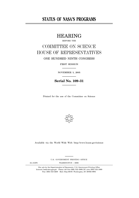 handle is hein.cbhear/cbhearings90401 and id is 1 raw text is: STATUS OF NASA'S PROGRAMS

HEARING
BEFORE THE
COMMITTEE ON SCIENCE
HOUSE OF REPRESENTATIVES
ONE HUNDRED NINTH CONGRESS
FIRST SESSION
NOVEMBER 3, 2005
Serial No. 109-31
Printed for the use of the Committee on Science
Available via the World Wide Web: http://www.house.gov/science

U.S. GOVERNMENT PRINTING OFFICE
24-151PS                        WASHINGTON : 2006
For sale by the Superintendent of Documents, U.S. Government Printing Office
Internet: bookstore.gpo.gov Phone: toll free (866) 512-1800; DC area (202) 512-1800
Fax: (202) 512-2250 Mail: Stop SSOP, Washington, DC 20402-0001


