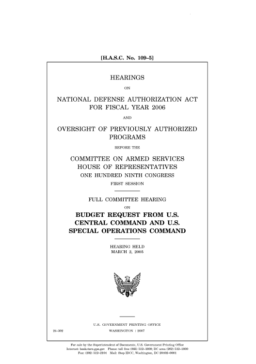 handle is hein.cbhear/cbhearings90419 and id is 1 raw text is: [H.A.S.C. No. 109-5]

HEARINGS
ON
NATIONAL DEFENSE AUTHORIZATION ACT
FOR FISCAL YEAR 2006
AND
OVERSIGHT OF PREVIOUSLY AUTHORIZED
PROGRAMS
BEFORE THE
COMMITTEE ON ARMED SERVICES
HOUSE OF REPRESENTATIVES
ONE HUNDRED NINTH CONGRESS
FIRST SESSION
FULL COMMITTEE HEARING
ON
BUDGET REQUEST FROM U.S.
CENTRAL COMMAND AND U.S.
SPECIAL OPERATIONS COMMAND

HEARING HELD
MARCH 2, 2005

U.S. GOVERNMENT PRINTING OFFICE
WASHINGTON :2007

24-302

For sale by the Superintendent of Documents, U.S. Government Printing Office
Internet: bookstore.gpo.gov Phone: toll free (866) 512-1800; DC area (202) 512-1800
Fax: (202) 512-2104 Mail: Stop IDCC, Washington, DC 20402-0001


