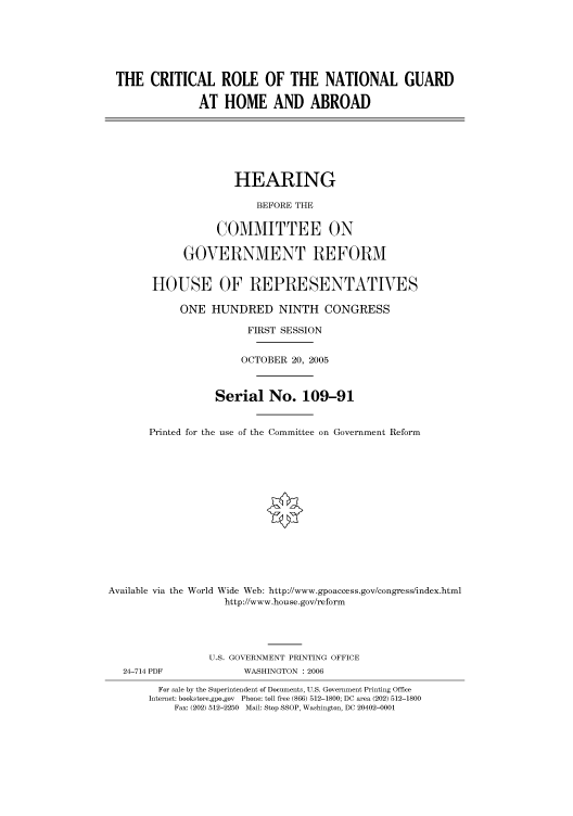 handle is hein.cbhear/cbhearings90455 and id is 1 raw text is: THE CRITICAL ROLE OF THE NATIONAL GUARD
AT HOME AND ABROAD
HEARING
BEFORE THE
COMMITTEE ON
GOVERNMENT REFORM
HOUSE OF REPRESENTATIVES
ONE HUNDRED NINTH CONGRESS
FIRST SESSION
OCTOBER 20, 2005
Serial No. 109-91
Printed for the use of the Committee on Government Reform
Available via the World Wide Web: http://www.gpoaccess.gov/congress/index.html
http://www.house.gov/reform
U.S. GOVERNMENT PRINTING OFFICE
24-714 PDF             WASHINGTON : 2006
For sale by the Superintendent of Documents, U.S. Government Printing Office
Internet: bookstore.gpo.gov Phone: toll free (866) 512-1800; DC area (202) 512-1800
Fax: (202) 512-2250 Mail: Stop SSOP, Washington, DC 20402-0001


