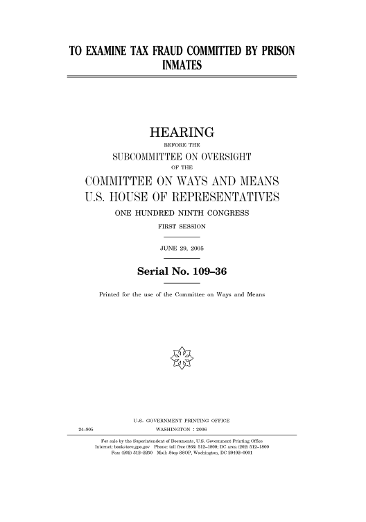 handle is hein.cbhear/cbhearings90474 and id is 1 raw text is: TO EXAMINE TAX FRAUD COMMITTED BY PRISON
INMATES
HEARING
BEFORE THE
SUBCOMMITTEE ON OVERSIGHT
OF THE
COMMITTEE ON WAYS AND MEANS
U.S. HOUSE OF REPRESENTATIVES
ONE HUNDRED NINTH CONGRESS
FIRST SESSION
JUNE 29, 2005
Serial No. 109-36
Printed for the use of the Committee on Ways and Means
U.S. GOVERNMENT PRINTING OFFICE
24-905                WASHINGTON : 2006
For sale by the Superintendent of Documents, U.S. Government Printing Office
Internet: bookstore.gpo.gov Phone: toll free (866) 512-1800; DC area (202) 512-1800
Fax: (202) 512-2250 Mail: Stop SSOP, Washington, DC 20402-0001


