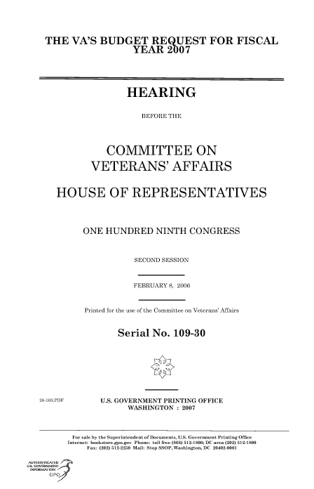 handle is hein.cbhear/cbhearings90546 and id is 1 raw text is: THE VA'S BUDGET REQUEST FOR FISCAL
YEAR 2007
HEARING
BEFORE THE
COMMITTEE ON
VETERANS' AFFAIRS
HOUSE OF REPRESENTATIVES
ONE HUNDRED NINTH CONGRESS
SECOND SESSION

FEBRUARY 8, 2006
Printed for the use of the Committee on Veterans' Affairs
Serial No. 109-30

26-103.PDF

U.S. GOVERNMENT PRINTING OFFICE
WASHINGTON : 2007

For sale by the Superintendent of Documents, U.S. Government Printing Office
Internet: bookstore.gpo.gov Phone: toll free (866) 512-1800; DC area (202) 512-1800
Fax: (202) 512-2250 Mail: Stop SSOP, Washington, DC 20402-0001
Au.-HENNIYAfED
US., GOVERNMENTf
INORMIION j
GP


