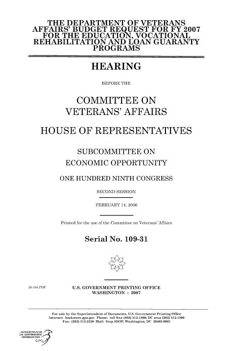 handle is hein.cbhear/cbhearings90547 and id is 1 raw text is: THE DEPARTMENT OF VETERANS
AFFAIRS' BUDGET REQUEST FOR FY 2007
FOR THE EDUCATION, VOCATIONAL
REHABILITATION AND LOAN GUARANTY
PROGRAMS
HEARING
BEFORE THE
COMMITTEE ON
VETERANS' AFFAIRS
HOUSE OF REPRESENTATIVES
SUBCOMMITTEE ON
ECONOMIC OPPORTUNITY
ONE HUNDRED NINTH CONGRESS
SECOND SESSION

FEBRUARY 14, 2006
Printed for the use of the Committee on Veterans' Affairs
Serial No. 109-31

26-104.PDF

U.S. GOVERNMENT PRINTING OFFICE
WASHINGTON : 2007

For sale by the Superintendent of Documents, U.S. Government Printing Office
Internet: bookstore.gpo.gov Phone: toll free (866) 512-1800; DC area (202) 512-1800
Fax: (202) 512-2250 Mail: Stop SSOP, Washington, DC 20402-0001
Aul TENYCAfED
US., GOVERNMENTf
INORMIION j
GP



