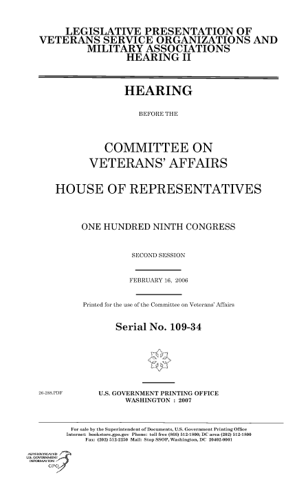 handle is hein.cbhear/cbhearings90561 and id is 1 raw text is: LEGISLATIVE PRESENTATION OF
VETERANS SERVICE ORGANIZATIONS AND
MILITARY ASSOCIATIONS
HEARING II
HEARING
BEFORE THE
COMMITTEE ON
VETERANS' AFFAIRS
HOUSE OF REPRESENTATIVES
ONE HUNDRED NINTH CONGRESS
SECOND SESSION

FEBRUARY 16, 2006
Printed for the use of the Committee on Veterans' Affairs
Serial No. 109-34

26-288.PDF

U.S. GOVERNMENT PRINTING OFFICE
WASHINGTON : 2007

For sale by the Superintendent of Documents, U.S. Government Printing Office
Internet: bookstore.gpo.gov Phone: toll free (866) 512-1800; DC area (202) 512-1800
Fax: (202) 512-2250 Mail: Stop SSOP, Washington, DC 20402-0001
Au. TEN  NYCAfED
US. GOVERNMENTf
INORMIION j
GP


