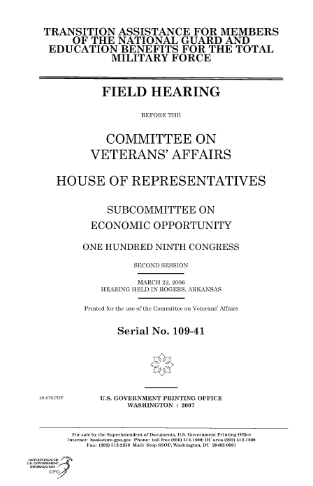 handle is hein.cbhear/cbhearings90617 and id is 1 raw text is: TRANSITION ASSISTANCE FOR MEMBERS
OF THE NATIONAL GUARD AND
EDUCATION BENEFITS FOR THE TOTAL
MILITARY FORCE
FIELD HEARING
BEFORE THE
COMMITTEE ON
VETERANS' AFFAIRS
HOUSE OF REPRESENTATIVES
SUBCOMMITTEE ON
ECONOMIC OPPORTUNITY
ONE HUNDRED NINTH CONGRESS
SECOND SESSION

MARCH 22, 2006
HEARING HELD IN ROGERS, ARKANSAS
Printed for the use of the Committee on Veterans' Affairs
Serial No. 109-41

26-679.PDF

U.S. GOVERNMENT PRINTING OFFICE
WASHINGTON : 2007

For sale by the Superintendent of Documents, U.S. Government Printing Office
Internet: bookstore.gpo.gov Phone: toll free (866) 512-1800; DC area (202) 512-1800
Fax: (202) 512-2250 Mail: Stop SSOP, Washington, DC 20402-0001
Au. TEN  NYCAfED
US. GOVERNMENTf
INORMIION j
GP


