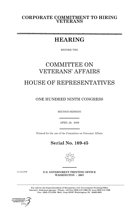 handle is hein.cbhear/cbhearings90706 and id is 1 raw text is: CORPORATE COMMITMENT TO HIRING
VETERANS
HEARING
BEFORE THE
COMMITTEE ON
VETERANS' AFFAIRS
HOUSE OF REPRESENTATIVES
ONE HUNDRED NINTH CONGRESS
SECOND SESSION

APRIL 26, 2006

Printed for the use of the Committee on Veterans' Affairs
Serial No. 109-45

27-516.PDF

U.S. GOVERNMENT PRINTING OFFICE
WASHINGTON : 2007

For sale by the Superintendent of Documents, U.S. Government Printing Office
Internet: bookstore.gpo.gov Phone: toll free (866) 512-1800; DC area (202) 512-1800
Fax: (202) 512-2250 Mail: Stop SSOP, Washington, DC 20402-0001
Au. HENrICAFED
US, GOVERNMENTf
INFORMatIONj)
GP


