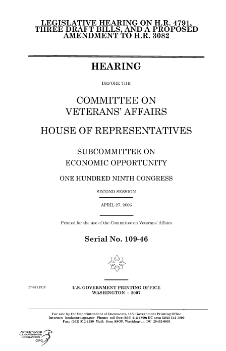 handle is hein.cbhear/cbhearings90707 and id is 1 raw text is: LEGISLATIVE HEARING ON H.R. 4791
THREE DRAFT BILLS AND A PROPOSED
AMENDMENT O H.R. 3082
HEARING
BEFORE THE
COMMITTEE ON
VETERANS' AFFAIRS
HOUSE OF REPRESENTATIVES
SUBCOMMITTEE ON
ECONOMIC OPPORTUNITY
ONE HUNDRED NINTH CONGRESS
SECOND SESSION
APRIL 27, 2006
Printed for the use of the Committee on Veterans' Affairs
Serial No. 109-46
27-517.PDF     U.S. GOVERNMENT PRINTING OFFICE
WASHINGTON : 2007
For sale by the Superintendent of Documents, U.S. Government Printing Office
Internet: bookstore.gpo.gov Phone: toll free (866) 512-1800; DC area (202) 512-1800
Fax: (202) 512-2250 Mail: Stop SSOP, Washington, DC 20402-0001
AuTH-ENICAf'EDI.=
Us. GOVERNMENTf
INORM IION j
GP


