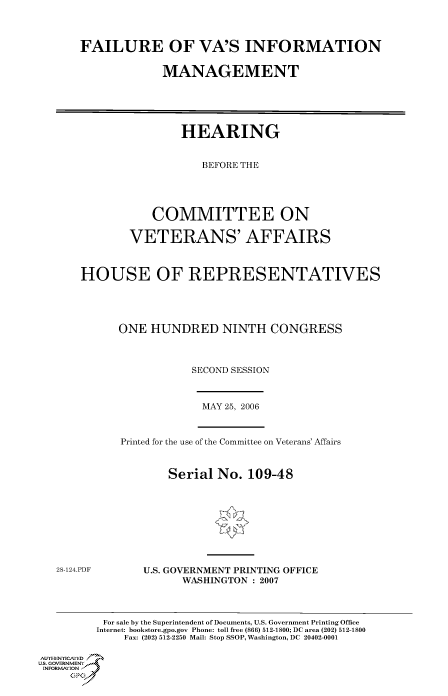 handle is hein.cbhear/cbhearings90761 and id is 1 raw text is: FAILURE OF VA'S INFORMATION
MANAGEMENT
HEARING
BEFORE THE
COMMITTEE ON
VETERANS' AFFAIRS
HOUSE OF REPRESENTATIVES
ONE HUNDRED NINTH CONGRESS
SECOND SESSION

MAY 25, 2006

Printed for the use of the Committee on Veterans' Affairs
Serial No. 109-48

28-124.PDF

U.S. GOVERNMENT PRINTING OFFICE
WASHINGTON : 2007

For sale by the Superintendent of Documents, U.S. Government Printing Office
Internet: bookstore.gpo.gov Phone: toll free (866) 512-1800; DC area (202) 512-1800
Fax: (202) 512-2250 Mail: Stop SSOP, Washington, DC 20402-0001
Au THENYCAfED
US. GOVERNMENTf
INORMIION j
GP



