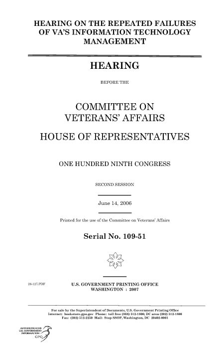 handle is hein.cbhear/cbhearings90764 and id is 1 raw text is: HEARING ON THE REPEATED FAILURES
OF VA'S INFORMATION TECHNOLOGY
MANAGEMENT
HEARING
BEFORE THE
COMMITTEE ON
VETERANS' AFFAIRS
HOUSE OF REPRESENTATIVES
ONE HUNDRED NINTH CONGRESS
SECOND SESSION

June 14, 2006

Printed for the use of the Committee on Veterans' Affairs
Serial No. 109-51

28-127.PDF

U.S. GOVERNMENT PRINTING OFFICE
WASHINGTON : 2007

For sale by the Superintendent of Documents, U.S. Government Printing Office
Internet: bookstore.gpo.gov Phone: toll free (866) 512-1800; DC area (202) 512-1800
Fax: (202) 512-2250 Mail: Stop SSOP, Washington, DC 20402-0001
Au.-HENNIYAfED
US. GOVERNMENTf
INORMIION j
GP


