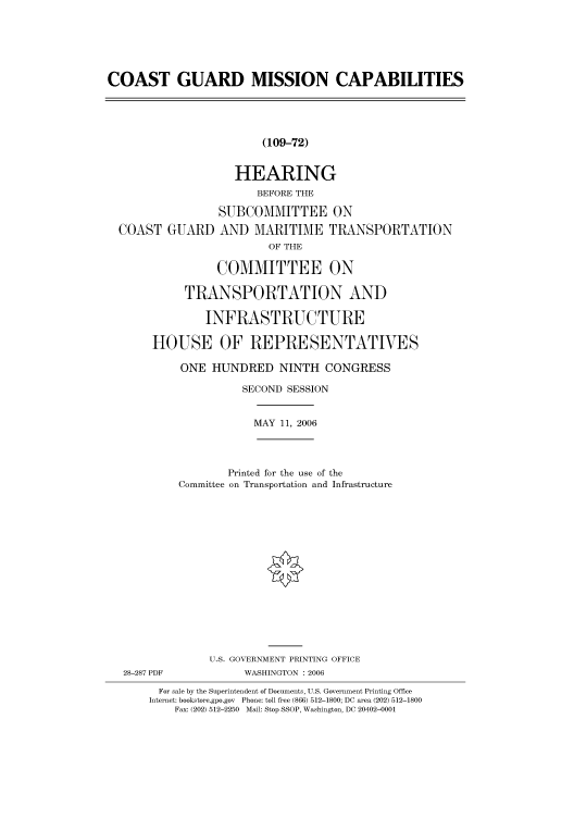 handle is hein.cbhear/cbhearings90804 and id is 1 raw text is: COAST GUARD MISSION CAPABILITIES
(109-72)
HEARING
BEFORE THE
SUBCOMMITTEE ON
COAST GUARD AND MARITIME TRANSPORTATION
OF THE
COMMITTEE ON
TRANSPORTATION AND
INFRASTRUCTURE
HOUSE OF REPRESENTATIVES
ONE HUNDRED NINTH CONGRESS
SECOND SESSION
MAY 11, 2006
Printed for the use of the
Committee on Transportation and Infrastructure
U.S. GOVERNMENT PRINTING OFFICE
28-287 PDF           WASHINGTON : 2006
For sale by the Superintendent of Documents, U.S. Government Printing Office
Internet: bookstore.gpo.gov  Phone: toll free (866) 512-1800; DC area (202) 512-1800
Fax: (202) 512-2250  Mail: Stop SSOP, Washington, DC 20402-0001


