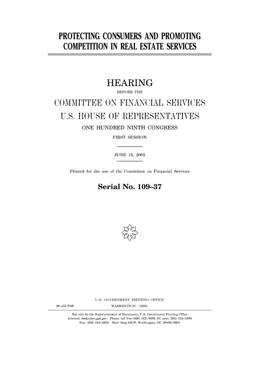 handle is hein.cbhear/cbhearings90893 and id is 1 raw text is: PROTECTING CONSUMERS AND PROMOTING
COMPETITION IN REAL ESTATE SERVICES

HEARING
BEFORE THE
COMMITTEE ON FINANCIAL SERVICES
U.S. HOUSE OF REPRESENTATIVES
ONE HUNDRED NINTH CONGRESS
FIRST SESSION
JUNE 15, 2005
Printed for the use of the Committee on Financial Services
Serial No. 109-37
U.S. GOVERNMENT PRINTING OFFICE
29-455 PDF              WASHINGTON : 2005
For sale by the Superintendent of Documents, U.S. Government Printing Office
Internet: bookstore.gpo.gov  Phone: toll free (866) 512-1800; DC area (202) 512-1800
Fax: (202) 512-2250 Mail: Stop SSOP, Washington, DC 20402-0001


