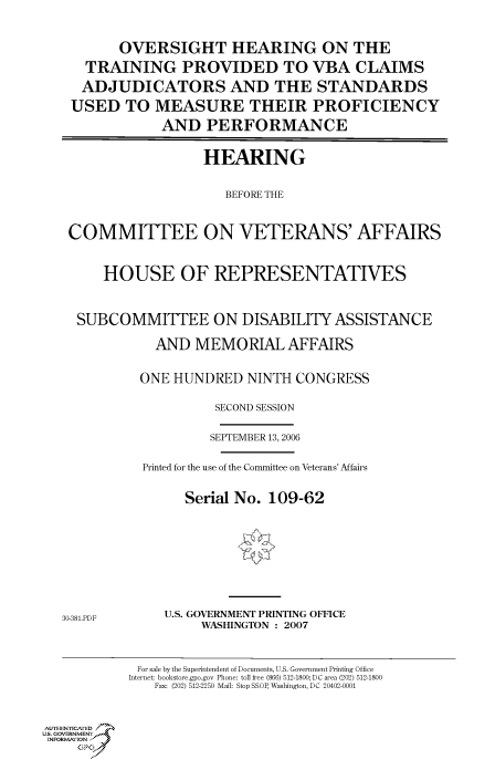 handle is hein.cbhear/cbhearings90996 and id is 1 raw text is: OVERSIGHT HEARING ON THE
TRAINING PROVIDED TO VBA CLAIMS
ADJUDICATORS AND THE STANDARDS
USED TO MEASURE THEIR PROFICIENCY
AND PERFORMANCE
HEARING
BEFORE THE
COMMITTEE ON VETERANS' AFFAIRS
HOUSE OF REPRESENTATIVES
SUBCOMMITTEE ON DISABILITY ASSISTANCE
AND MEMORIAL AFFAIRS
ONE HUNDRED NINTH CONGRESS
SECOND SESSION
SEPTEMBER 13, 2006
Printed for the use of the Committee on Veterans' Affairs
Serial No. 109-62

30-381.PDF

U.S. GOVERNMENT PRINTING OFFICE
WASHINGTON : 2007

For sale by the Superintendent of Documents, U.S. Government Printing Office
Internet: bookstore.gpo.gov Phone: toll free (866) 512-1800; DC area (202) 512-1800
Fax: (202) 512-2250 Mail: Stop SSOP, Washington, DC 20402-0001

Au. NENrICAFED
U.S. GOVERNMENTr.4
INFOR I'ION
GP


