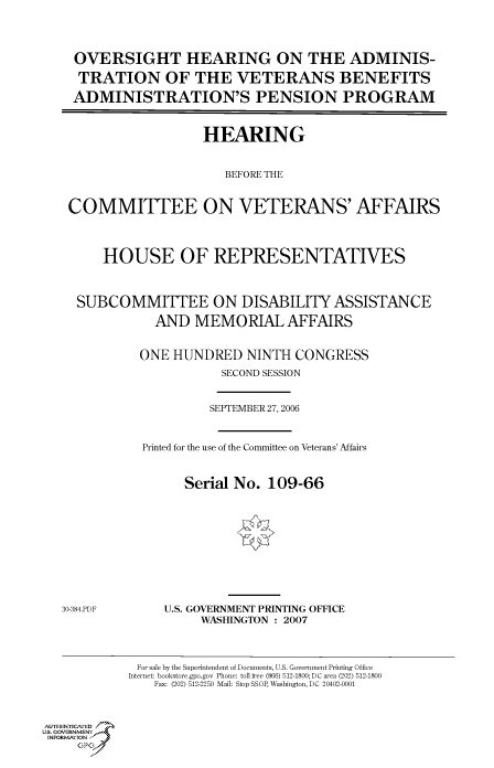 handle is hein.cbhear/cbhearings90999 and id is 1 raw text is: OVERSIGHT HEARING ON THE ADMINIS-
TRATION OF THE VETERANS BENEFITS
ADMINISTRATION'S PENSION PROGRAM
HEARING
BEFORE THE
COMMITTEE ON VETERANS' AFFAIRS
HOUSE OF REPRESENTATIVES
SUBCOMMITTEE ON DISABILITY ASSISTANCE
AND MEMORIAL AFFAIRS
ONE HUNDRED NINTH CONGRESS
SECOND SESSION
SEPTEMBER 27, 2006
Printed for the use of the Committee on Veterans' Affairs
Serial No. 109-66

30-384.PDF

U.S. GOVERNMENT PRINTING OFFICE
WASHINGTON : 2007

For sale by the Superintendent of Documents, U.S. Government Printing Office
Internet: bookstore.gpo.gov Phone: toll free (866) 512-1800; DC area (202) 512-1800
Fax: (202) 512-2250 Mail: Stop SSOP, Washington, DC 20402-0001

Au. ENYICAFED
US, GOVERNMENTr.4
INFORFION
GP


