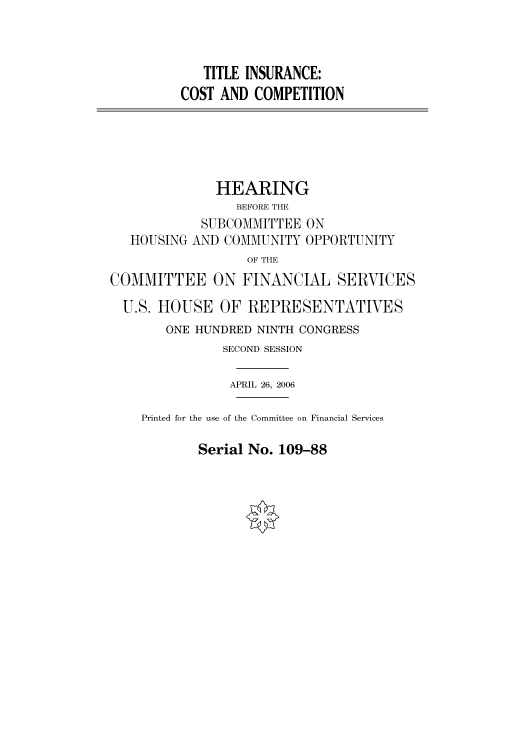 handle is hein.cbhear/cbhearings91042 and id is 1 raw text is: TITLE INSURANCE:
COST AND COMPETITION

HOUSING

HEARING
BEFORE THE
SUBCOMMITTEE ON
AND COMMUNITY OPPORTUNITY

OF THE
COMMITTEE ON FINANCIAL SERVICES
U.S. HOUSE OF REPRESENTATIVES
ONE HUNDRED NINTH CONGRESS
SECOND SESSION
APRIL 26, 2006
Printed for the use of the Committee on Financial Services

Serial No. 109-88


