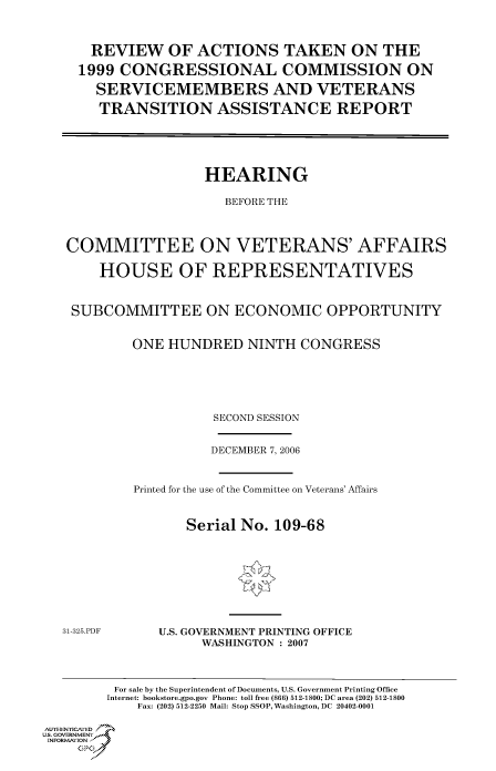 handle is hein.cbhear/cbhearings91115 and id is 1 raw text is: REVIEW OF ACTIONS TAKEN ON THE
1999 CONGRESSIONAL COMMISSION ON
SERVICEMEMBERS AND VETERANS
TRANSITION ASSISTANCE REPORT
HEARING
BEFORE THE
COMMITTEE ON VETERANS' AFFAIRS
HOUSE OF REPRESENTATIVES
SUBCOMMITTEE ON ECONOMIC OPPORTUNITY
ONE HUNDRED NINTH CONGRESS
SECOND SESSION

DECEMBER 7, 2006
Printed for the use of the Committee on Veterans' Affairs
Serial No. 109-68

31-325.PDF

U.S. GOVERNMENT PRINTING OFFICE
WASHINGTON : 2007

For sale by the Superintendent of Documents, U.S. Government Printing Office
Internet: bookstore.gpo.gov Phone: toll free (866) 512-1800; DC area (202) 512-1800
Fax: (202) 512-2250 Mail: Stop SSOP, Washington, DC 20402-0001
Au.ENrICAFED
U.S, GOVERNMENTf
INFORMatIONj)
GP


