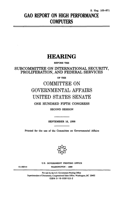 handle is hein.cbhear/cbhearings9114 and id is 1 raw text is: S. Hrg. 105-871
GAO REPORT ON HIGH PERFORMANCE
COMPUTERS
HEARING
BEFORE THE
SUBCOMMITTEE ON INTERNATIONAL SECURITY,
PROLIFERATION, AND FEDERAL SERVICES
OF THE
COMMITTEE ON
GOVERNMENTAL AFFAIRS
UNITED STATES SENATE
ONE HUNDRED FIFTH CONGRESS
SECOND SESSION
SEPTEMBER 16, 1998
Printed for the use of the Committee on Governmental Affairs
U.S. GOVERNMENT PRINTING OFFICE
51-563cc              WASHINGTON : 1999
For sale by the U.S. Government Printing Office
Superintendent of Documents, Congressional Sales Office, Washington, DC 20402
ISBN 0-16-058153-2


