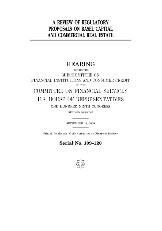 handle is hein.cbhear/cbhearings91161 and id is 1 raw text is: A REVIEW OF REGULATORY
PROPOSALS ON BASEL CAPITAL
AND COMMERCIAL REAL ESTATE
HEARING
BEFORE THE
SUBCOMMITTEE ON
FINANCIAL INSTITUTIONS AND CONSUMER CREDIT
OF THE
COMMITTEE ON FINANCIAL SERVICES
U.S. HOUSE OF REPRESENTATIVES
ONE HUNDRED NINTH CONGRESS
SECOND SESSION
SEPTEMBER 14, 2006
Printed for the use of the Committee on Financial Services

Serial No. 109-120


