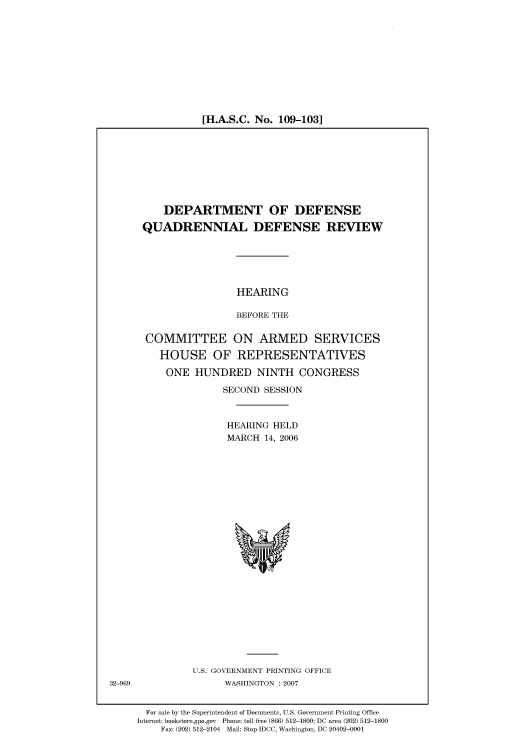 handle is hein.cbhear/cbhearings91184 and id is 1 raw text is: [H.A.S.C. No. 109-103]

DEPARTMENT OF DEFENSE
QUADRENNIAL DEFENSE REVIEW
HEARING
BEFORE THE
COMMITTEE ON ARMED SERVICES
HOUSE OF REPRESENTATIVES
ONE HUNDRED NINTH CONGRESS
SECOND SESSION
HEARING HELD
MARCH 14, 2006

U.S. GOVERNMENT PRINTING OFFICE
WASHINGTON :2007

For sale by the Superintendent of Documents, U.S. Government Printing Office
Internet: bookstore.gpo.gov Phone: toll free (866) 512-1800; DC area (202) 512-1800
Fax: (202) 512-2104 Mail: Stop IDCC, Washington, DC 20402-0001

32-969


