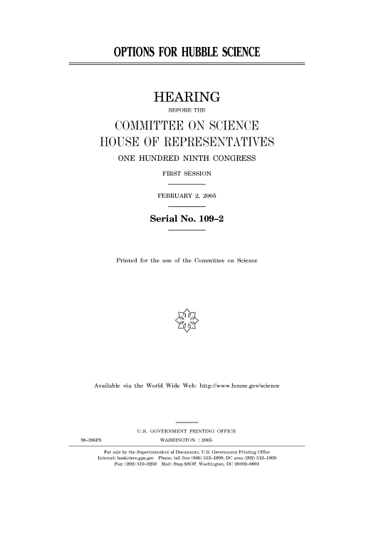 handle is hein.cbhear/cbhearings91345 and id is 1 raw text is: OPTIONS FOR HUBBLE SCIENCE

HEARING
BEFORE THE
COMMITTEE ON SCIENCE
HOUSE OF REPRESENTATIVES
ONE HUNDRED NINTH CONGRESS
FIRST SESSION
FEBRUARY 2, 2005
Serial No. 109-2
Printed for the use of the Committee on Science
Available via the World Wide Web: http://www.house.gov/science

U.S. GOVERNMENT PRINTING OFFICE
98-396PS                        WASHINGTON : 2005
For sale by the Superintendent of Documents, U.S. Government Printing Office
Internet: bookstore.gpo.gov Phone: toll free (866) 512-1800; DC area (202) 512-1800
Fax: (202) 512-2250 Mail: Stop SSOP, Washington, DC 20402-0001


