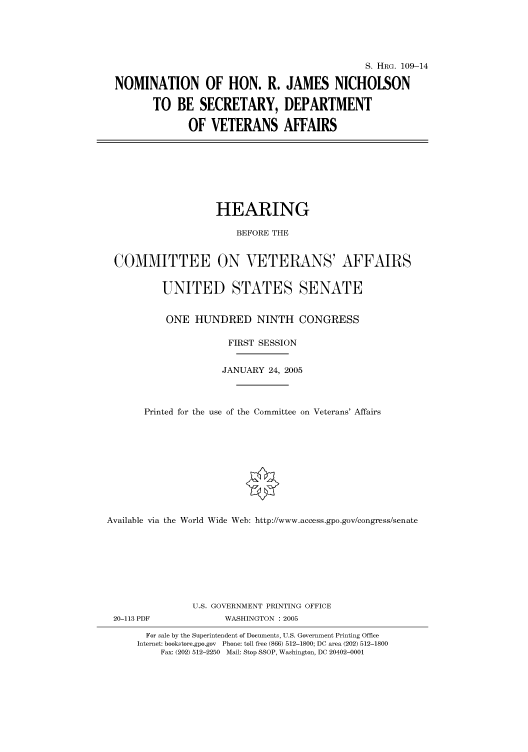 handle is hein.cbhear/cbhearings91399 and id is 1 raw text is: S. HRG. 109-14
NOMINATION OF HON. R. JAMES NICHOLSON
TO BE SECRETARY, DEPARTMENT
OF VETERANS AFFAIRS

HEARING
BEFORE THE
COMMITTEE ON VETERANS' AFFAIRS
UNITED STATES SENATE
ONE HUNDRED NINTH CONGRESS
FIRST SESSION
JANUARY 24, 2005
Printed for the use of the Committee on Veterans' Affairs
Available via the World Wide Web: http://www.access.gpo.gov/congress/senate

20-113 PDF

U.S. GOVERNMENT PRINTING OFFICE
WASHINGTON : 2005

For sale by the Superintendent of Documents, U.S. Government Printing Office
Internet: bookstore.gpo.gov Phone: toll free (866) 512-1800; DC area (202) 512-1800
Fax: (202) 512-2250 Mail: Stop SSOP, Washington, DC 20402-0001


