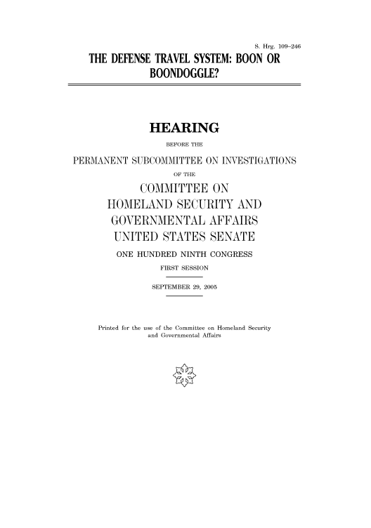 handle is hein.cbhear/cbhearings91625 and id is 1 raw text is: S. Hrg. 109-246
THE DEFENSE TRAVEL SYSTEM: BOON OR
BOONDOGGLE?
HEARING
BEFORE THE
PERMANENT SUBCOMMITTEE ON INVESTIGATIONS
OF THE
COMMITTEE ON
HOMELAND SECURITY AND
GOVERNMENTAL AFFAIRS
UNITED STATES SENATE
ONE HUNDRED NINTH CONGRESS
FIRST SESSION
SEPTEMBER 29, 2005

Printed for the use of the Committee on Homeland Security
and Governmental Affairs


