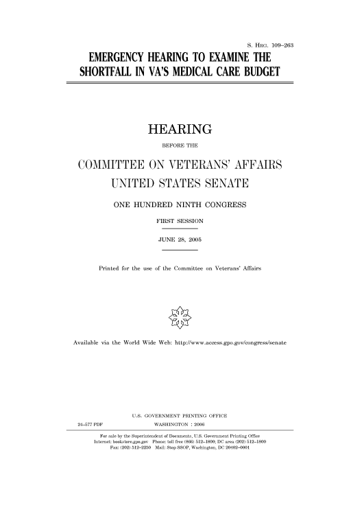 handle is hein.cbhear/cbhearings91652 and id is 1 raw text is: S. HRG. 109-263
EMERGENCY HEARING TO EXAMINE THE
SHORTFALL IN VA'S MEDICAL CARE BUDGET

HEARING
BEFORE THE
COMMITTEE ON VETERANS' AFFAIRS
UNITED STATES SENATE
ONE HUNDRED NINTH CONGRESS
FIRST SESSION
JUNE 28, 2005
Printed for the use of the Committee on Veterans' Affairs
Available via the World Wide Web: http://www.access.gpo.gov/congress/senate
U.S. GOVERNMENT PRINTING OFFICE

24-577 PDF

WASHINGTON : 2006

For sale by the Superintendent of Documents, U.S. Government Printing Office
Internet: bookstore.gpo.gov Phone: toll free (866) 512-1800; DC area (202) 512-1800
Fax: (202) 512-2250 Mail: Stop SSOP, Washington, DC 20402-0001


