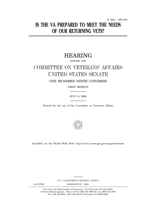 handle is hein.cbhear/cbhearings91653 and id is 1 raw text is: S. HRG. 109-218
IS THE VA PREPARED TO MEET THE NEEDS
OF OUR RETURNING VETS?
HEARING
BEFORE THE
COMMITTEE ON VETERANS' AFFAIRS
UNITED STATES SENATE
ONE HUNDRED NINTH CONGRESS
FIRST SESSION
JULY 6, 2005
Printed for the use of the Committee on Veterans' Affairs
Available via the World Wide Web: http://www.access.gpo.gov/congress/senate
U.S. GOVERNMENT PRINTING OFFICE
24-578 PDF               WASHINGTON : 2005
For sale by the Superintendent of Documents, U.S. Government Printing Office
Internet: bookstore.gpo.gov Phone: toll free (866) 512-1800; DC area (202) 512-1800
Fax: (202) 512-2250 Mail: Stop SSOP, Washington, DC 20402-0001


