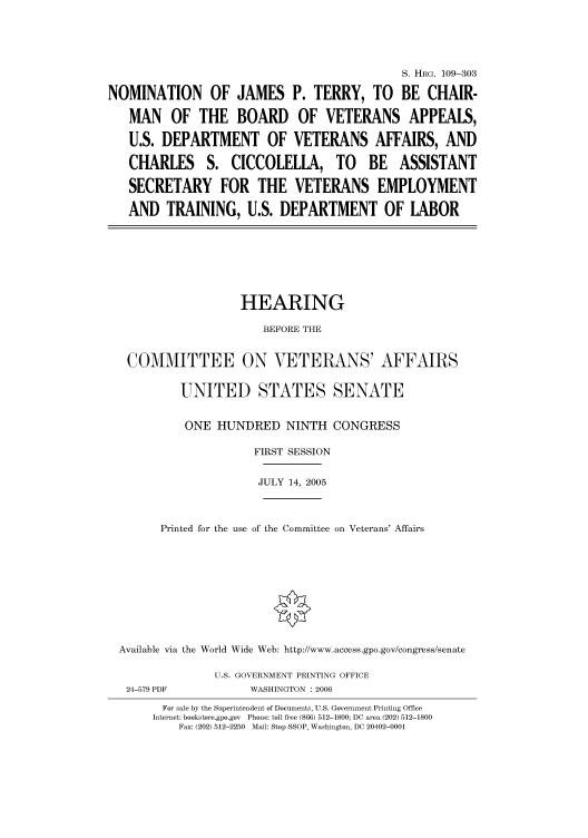 handle is hein.cbhear/cbhearings91654 and id is 1 raw text is: S. HRG. 109-303
NOMINATION OF JAMES P. TERRY, TO BE CHAIR-
MAN OF THE BOARD OF VETERANS APPEALS,
U.S. DEPARTMENT OF VETERANS AFFAIRS, AND
CHARLES S. CICCOLELLA, TO BE ASSISTANT
SECRETARY FOR THE VETERANS EMPLOYMENT
AND TRAINING, U.S. DEPARTMENT OF LABOR

HEARING
BEFORE THE
COMMITTEE ON VETERANS' AFFAIRS
UNITED STATES SENATE
ONE HUNDRED NINTH CONGRESS
FIRST SESSION
JULY 14, 2005
Printed for the use of the Committee on Veterans' Affairs
Available via the World Wide Web: http://www.access.gpo.gov/congress/senate

24-579 PDF

U.S. GOVERNMENT PRINTING OFFICE
WASHINGTON : 2006

For sale by the Superintendent of Documents, U.S. Government Printing Office
Internet: bookstore.gpo.gov Phone: toll free (866) 512-1800; DC area (202) 512-1800
Fax: (202) 512-2250 Mail: Stop SSOP, Washington, DC 20402-0001


