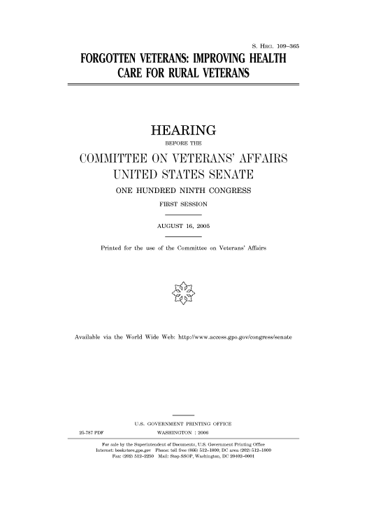 handle is hein.cbhear/cbhearings91718 and id is 1 raw text is: S. HRG. 109-365
FORGOTTEN VETERANS: IMPROVING HEALTH
CARE FOR RURAL VETERANS
HEARING
BEFORE THE
COMMITTEE ON VETERANS' AFFAIRS
UNITED STATES SENATE
ONE HUNDRED NINTH CONGRESS
FIRST SESSION
AUGUST 16, 2005
Printed for the use of the Committee on Veterans' Affairs
Available via the World Wide Web: http://www.access.gpo.gov/congress/senate
U.S. GOVERNMENT PRINTING OFFICE
25-787 PDF             WASHINGTON : 2006
For sale by the Superintendent of Documents, U.S. Government Printing Office
Internet: bookstore.gpo.gov Phone: toll free (866) 512-1800; DC area (202) 512-1800
Fax: (202) 512-2250 Mail: Stop SSOP, Washington, DC 20402-0001


