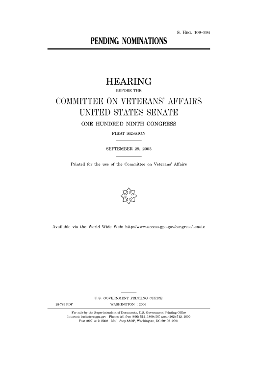 handle is hein.cbhear/cbhearings91719 and id is 1 raw text is: S. HRG. 109-394
PENDING NOMINATIONS

HEARING
BEFORE THE
COMMITTEE ON VETERANS' AFFAIRS
UNITED STATES SENATE
ONE HUNDRED NINTH CONGRESS
FIRST SESSION
SEPTEMBER 29, 2005
Printed for the use of the Committee on Veterans' Affairs
Available via the World Wide Web: http://www.access.gpo.gov/congress/senate
U.S. GOVERNMENT PRINTING OFFICE
25-789 PDF               WASHINGTON : 2006
For sale by the Superintendent of Documents, U.S. Government Printing Office
Internet: bookstore.gpo.gov Phone: toll free (866) 512-1800; DC area (202) 512-1800
Fax: (202) 512-2250 Mail: Stop SSOP, Washington, DC 20402-0001


